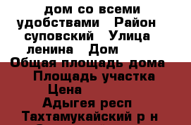дом со всеми удобствами › Район ­ суповский › Улица ­ ленина › Дом ­ 103 › Общая площадь дома ­ 70 › Площадь участка ­ 33 › Цена ­ 2 600 000 - Адыгея респ., Тахтамукайский р-н, Суповский хутор Недвижимость » Дома, коттеджи, дачи продажа   